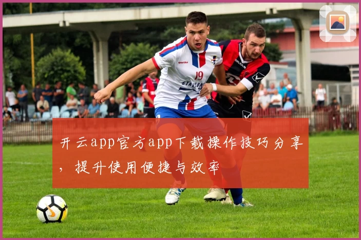 开云app官方app下载操作技巧分享，提升使用便捷与效率