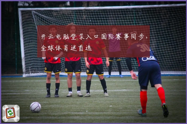 开云电脑登录入口国际赛事同步，全球体育迷首选