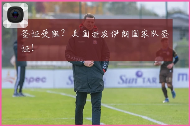 签证受阻?美国拒发伊朗国家队签证!