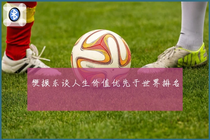 樊振东谈人生价值优先于世界排名