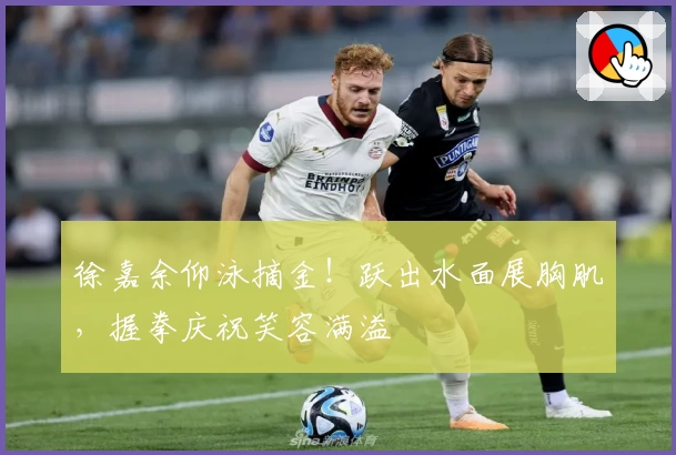 徐嘉余仰泳摘金！跃出水面展胸肌，握拳庆祝笑容满溢