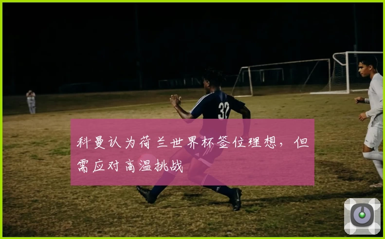 科曼认为荷兰世界杯签位理想，但需应对高温挑战