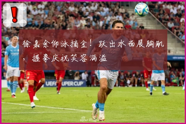 徐嘉余仰泳摘金！跃出水面展胸肌，握拳庆祝笑容满溢