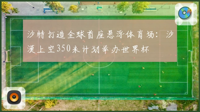 沙特打造全球首座悬浮体育场：沙漠上空350米计划举办世界杯