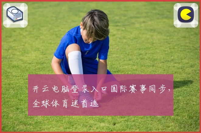 开云电脑登录入口国际赛事同步，全球体育迷首选
