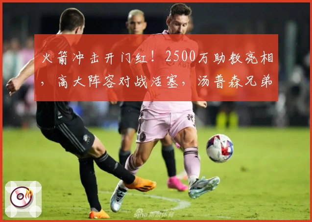火箭冲击开门红！2500万助教亮相，高大阵容对战活塞，汤普森兄弟同场争锋