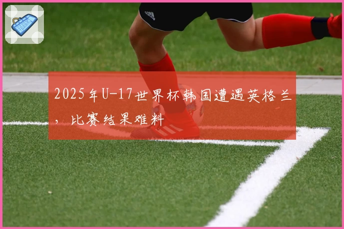 2025年U-17世界杯韩国遭遇英格兰，比赛结果难料