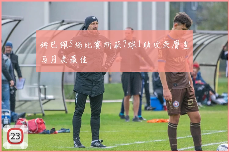 姆巴佩5场比赛斩获7球1助攻荣膺皇马月度最佳