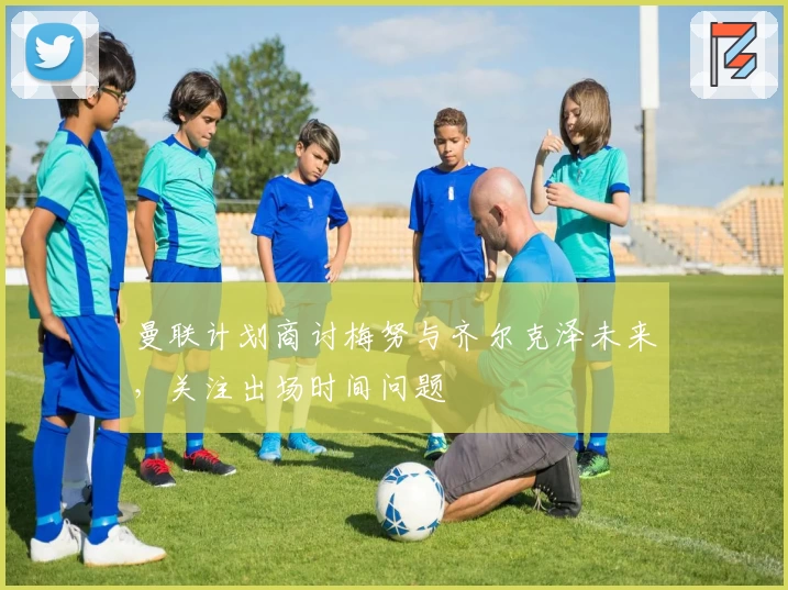 曼联计划商讨梅努与齐尔克泽未来，关注出场时间问题