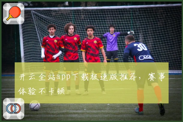 开云全站app下载极速版推荐，赛事体验不卡顿