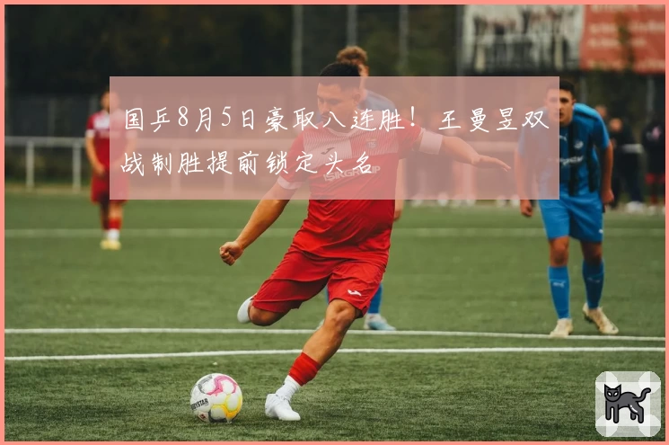 国乒8月5日豪取八连胜！王曼昱双战制胜提前锁定头名